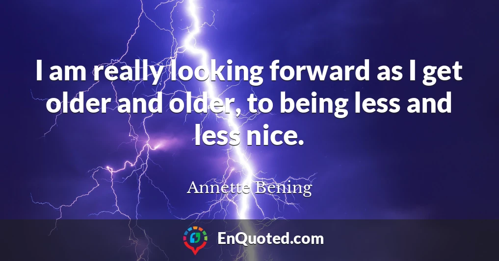 I am really looking forward as I get older and older, to being less and less nice.