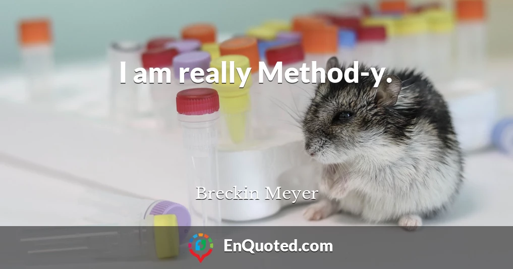 I am really Method-y.