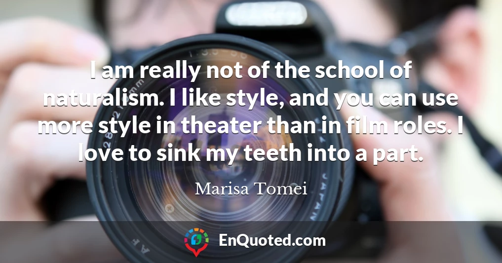 I am really not of the school of naturalism. I like style, and you can use more style in theater than in film roles. I love to sink my teeth into a part.
