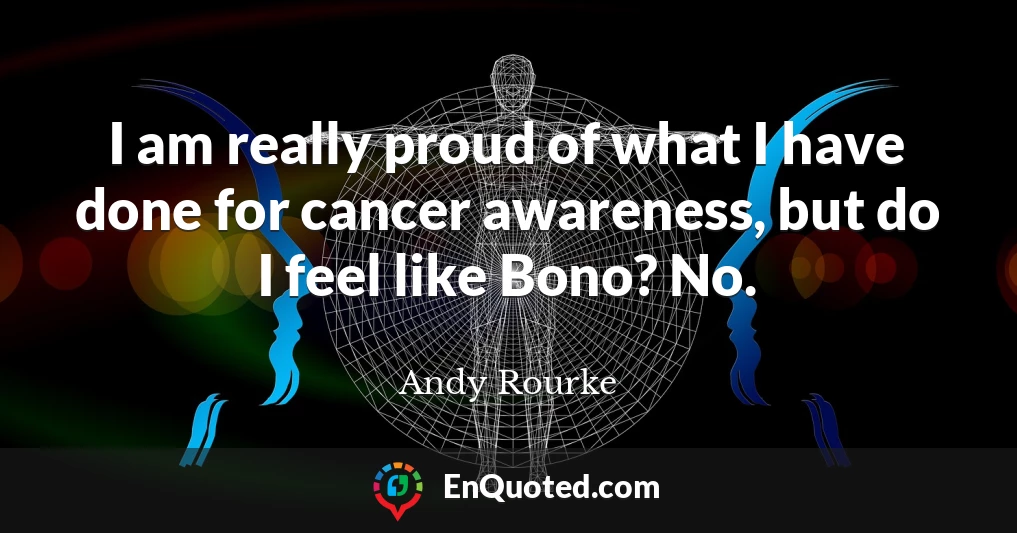 I am really proud of what I have done for cancer awareness, but do I feel like Bono? No.