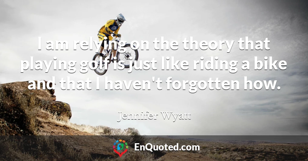 I am relying on the theory that playing golf is just like riding a bike and that I haven't forgotten how.