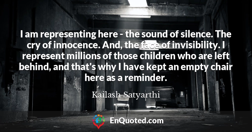 I am representing here - the sound of silence. The cry of innocence. And, the face of invisibility. I represent millions of those children who are left behind, and that's why I have kept an empty chair here as a reminder.