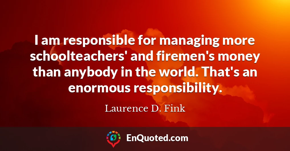 I am responsible for managing more schoolteachers' and firemen's money than anybody in the world. That's an enormous responsibility.