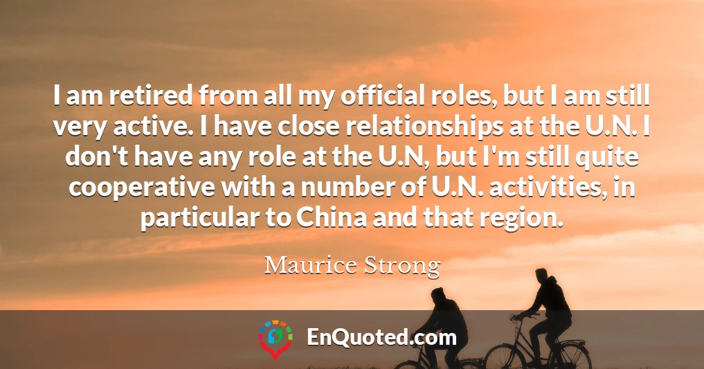 I am retired from all my official roles, but I am still very active. I have close relationships at the U.N. I don't have any role at the U.N, but I'm still quite cooperative with a number of U.N. activities, in particular to China and that region.