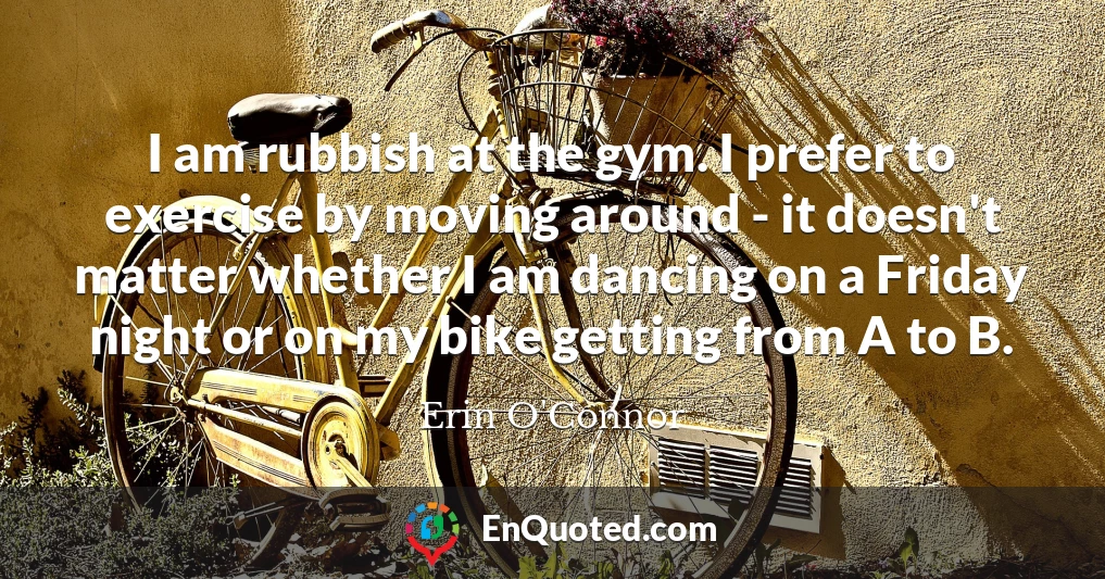 I am rubbish at the gym. I prefer to exercise by moving around - it doesn't matter whether I am dancing on a Friday night or on my bike getting from A to B.