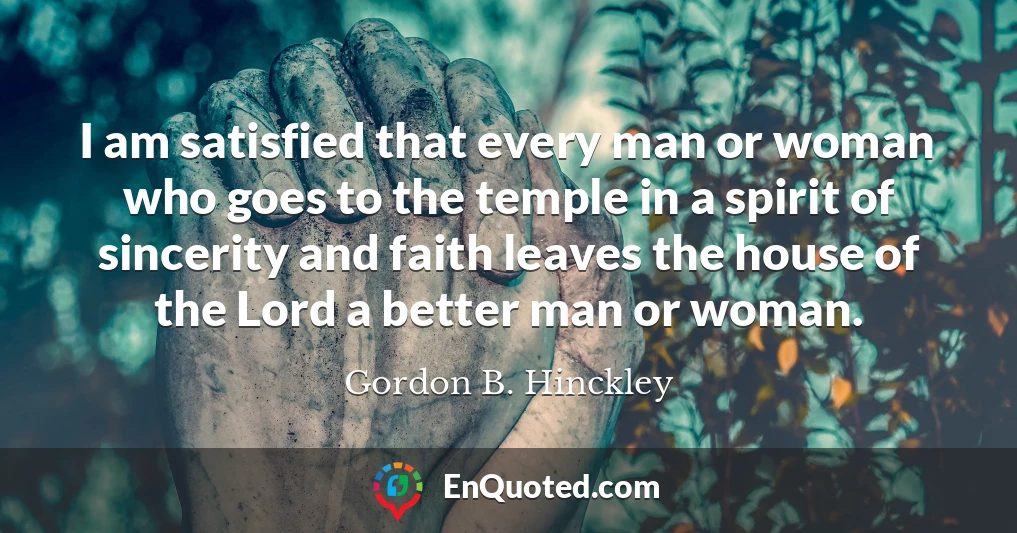 I am satisfied that every man or woman who goes to the temple in a spirit of sincerity and faith leaves the house of the Lord a better man or woman.