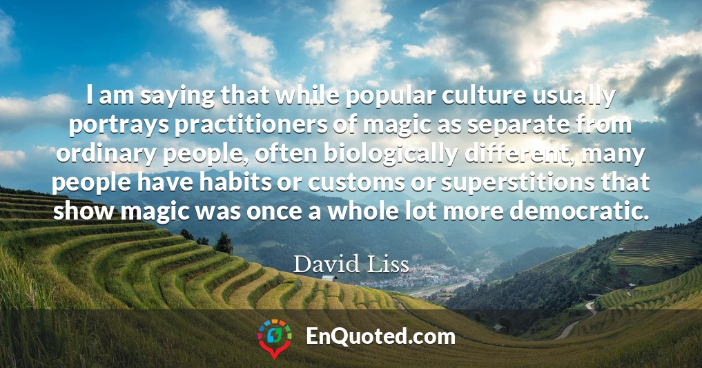 I am saying that while popular culture usually portrays practitioners of magic as separate from ordinary people, often biologically different, many people have habits or customs or superstitions that show magic was once a whole lot more democratic.