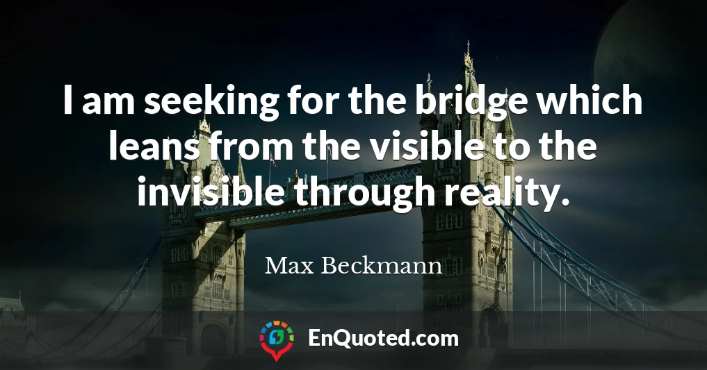I am seeking for the bridge which leans from the visible to the invisible through reality.