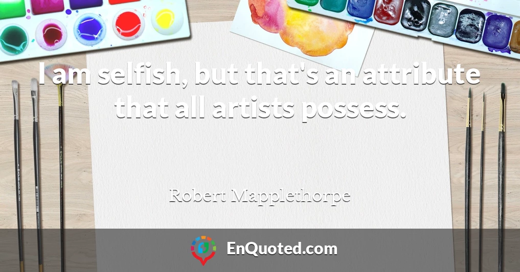 I am selfish, but that's an attribute that all artists possess.