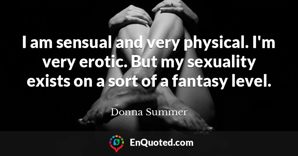 I am sensual and very physical. I'm very erotic. But my sexuality exists on a sort of a fantasy level.