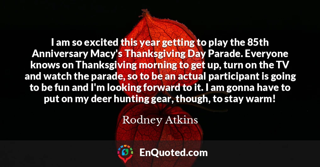 I am so excited this year getting to play the 85th Anniversary Macy's Thanksgiving Day Parade. Everyone knows on Thanksgiving morning to get up, turn on the TV and watch the parade, so to be an actual participant is going to be fun and I'm looking forward to it. I am gonna have to put on my deer hunting gear, though, to stay warm!
