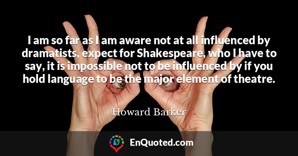 I am so far as I am aware not at all influenced by dramatists, expect for Shakespeare, who I have to say, it is impossible not to be influenced by if you hold language to be the major element of theatre.
