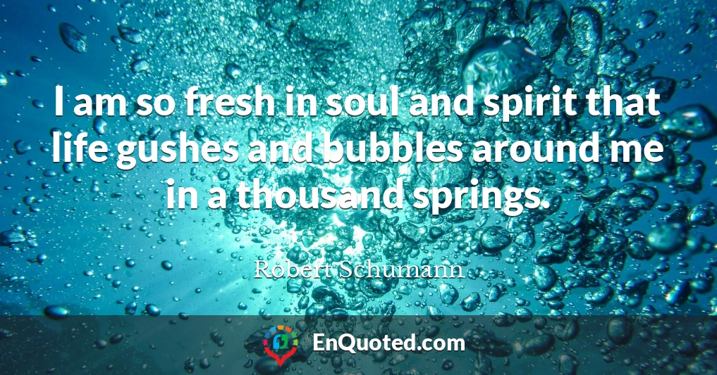 I am so fresh in soul and spirit that life gushes and bubbles around me in a thousand springs.
