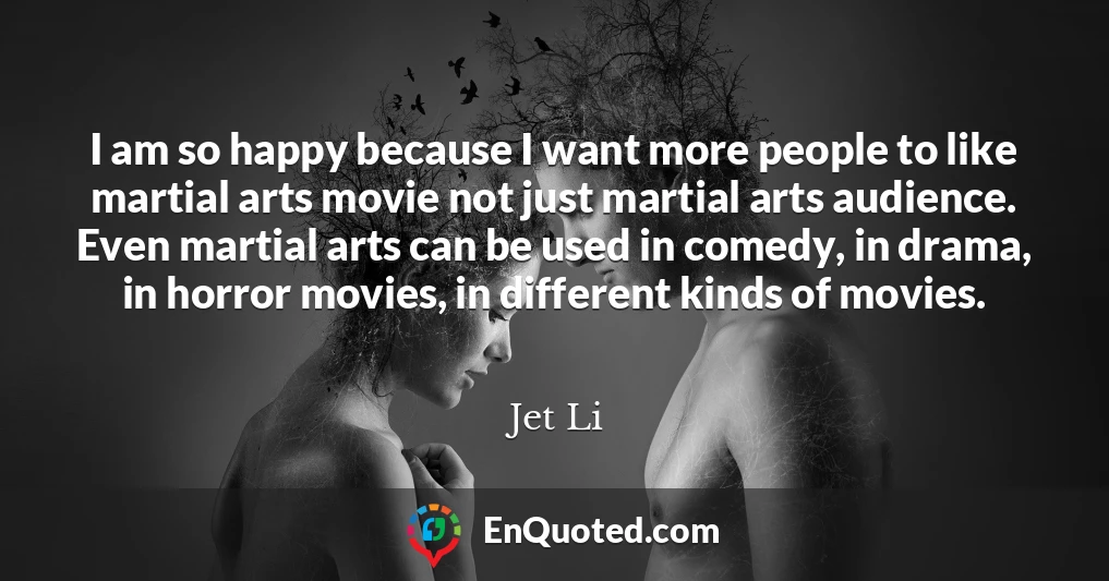 I am so happy because I want more people to like martial arts movie not just martial arts audience. Even martial arts can be used in comedy, in drama, in horror movies, in different kinds of movies.