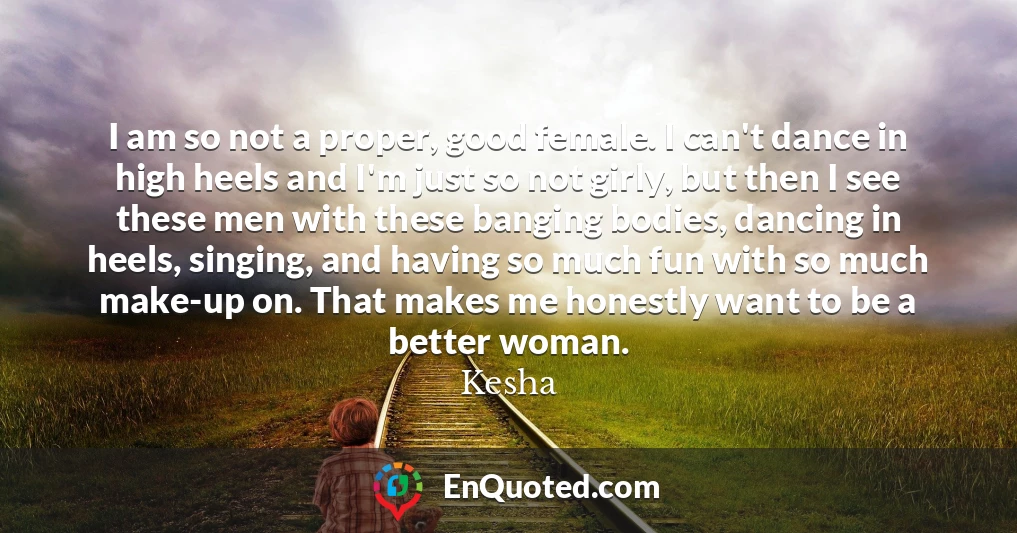 I am so not a proper, good female. I can't dance in high heels and I'm just so not girly, but then I see these men with these banging bodies, dancing in heels, singing, and having so much fun with so much make-up on. That makes me honestly want to be a better woman.