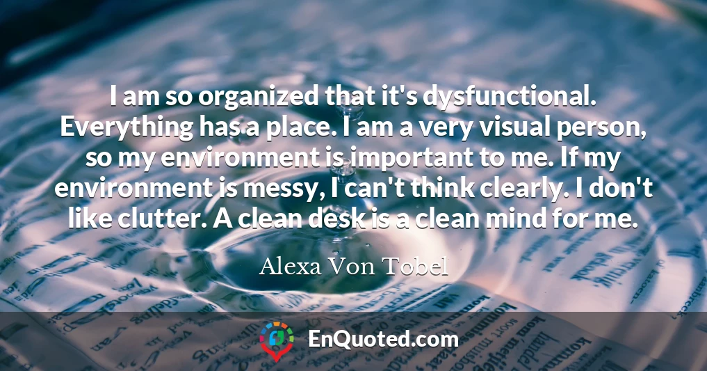 I am so organized that it's dysfunctional. Everything has a place. I am a very visual person, so my environment is important to me. If my environment is messy, I can't think clearly. I don't like clutter. A clean desk is a clean mind for me.