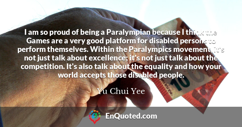 I am so proud of being a Paralympian because I think the Games are a very good platform for disabled persons to perform themselves. Within the Paralympics movement, it's not just talk about excellence; it's not just talk about the competition. It's also talk about the equality and how your world accepts those disabled people.