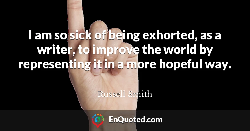 I am so sick of being exhorted, as a writer, to improve the world by representing it in a more hopeful way.
