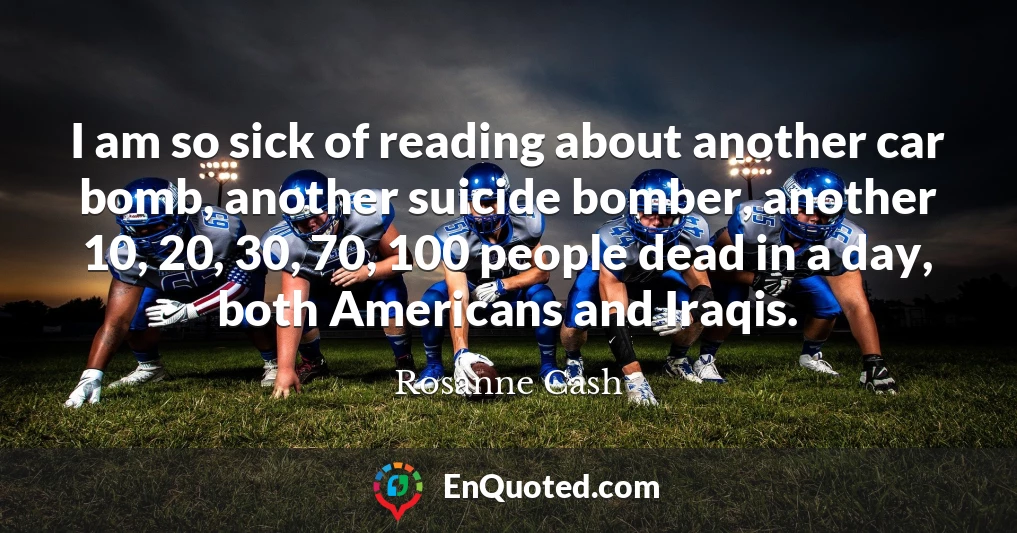 I am so sick of reading about another car bomb, another suicide bomber, another 10, 20, 30, 70, 100 people dead in a day, both Americans and Iraqis.