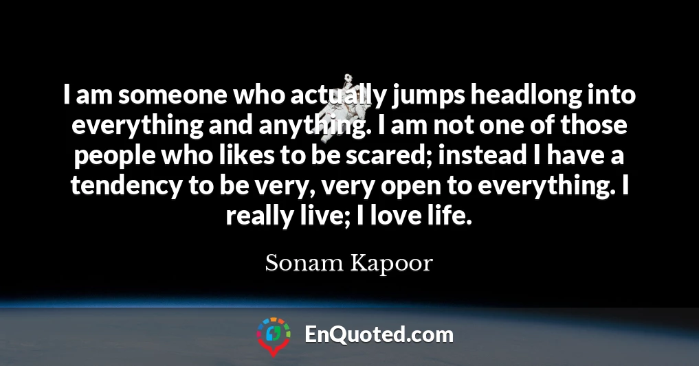 I am someone who actually jumps headlong into everything and anything. I am not one of those people who likes to be scared; instead I have a tendency to be very, very open to everything. I really live; I love life.