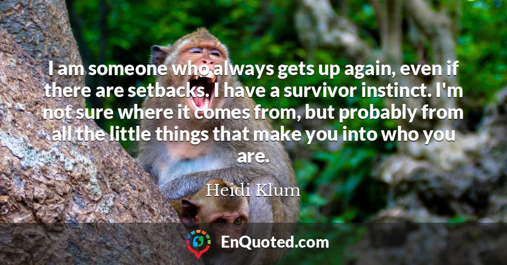 I am someone who always gets up again, even if there are setbacks. I have a survivor instinct. I'm not sure where it comes from, but probably from all the little things that make you into who you are.