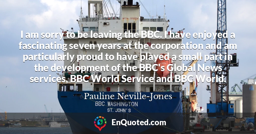 I am sorry to be leaving the BBC. I have enjoyed a fascinating seven years at the corporation and am particularly proud to have played a small part in the development of the BBC's Global News services, BBC World Service and BBC World.