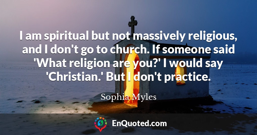 I am spiritual but not massively religious, and I don't go to church. If someone said 'What religion are you?' I would say 'Christian.' But I don't practice.
