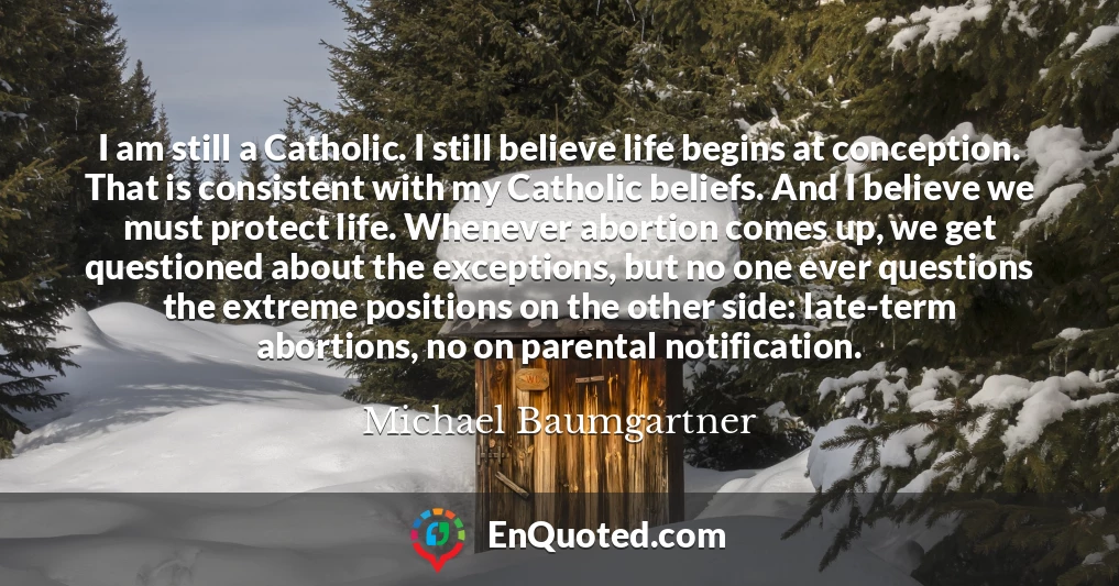 I am still a Catholic. I still believe life begins at conception. That is consistent with my Catholic beliefs. And I believe we must protect life. Whenever abortion comes up, we get questioned about the exceptions, but no one ever questions the extreme positions on the other side: late-term abortions, no on parental notification.