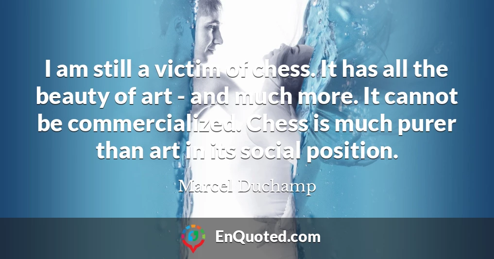 I am still a victim of chess. It has all the beauty of art - and much more. It cannot be commercialized. Chess is much purer than art in its social position.