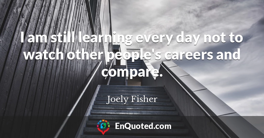 I am still learning every day not to watch other people's careers and compare.