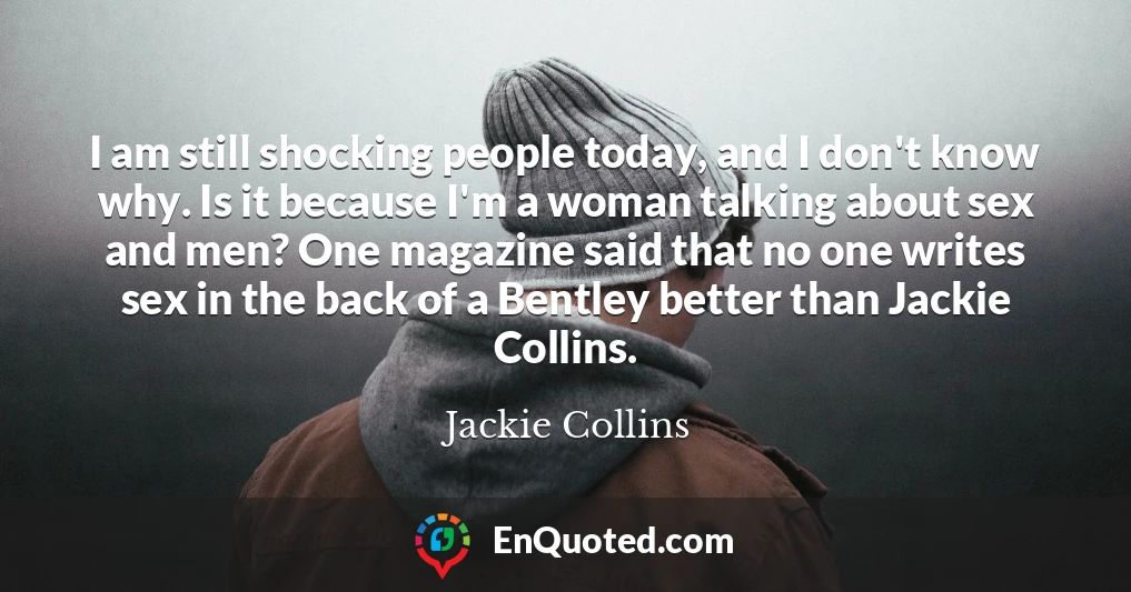 I am still shocking people today, and I don't know why. Is it because I'm a woman talking about sex and men? One magazine said that no one writes sex in the back of a Bentley better than Jackie Collins.