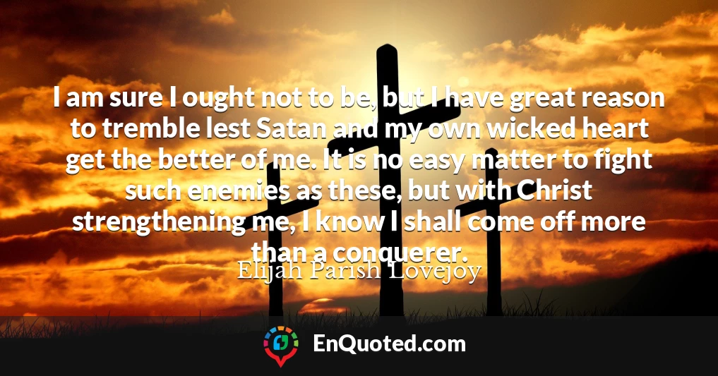 I am sure I ought not to be, but I have great reason to tremble lest Satan and my own wicked heart get the better of me. It is no easy matter to fight such enemies as these, but with Christ strengthening me, I know I shall come off more than a conquerer.