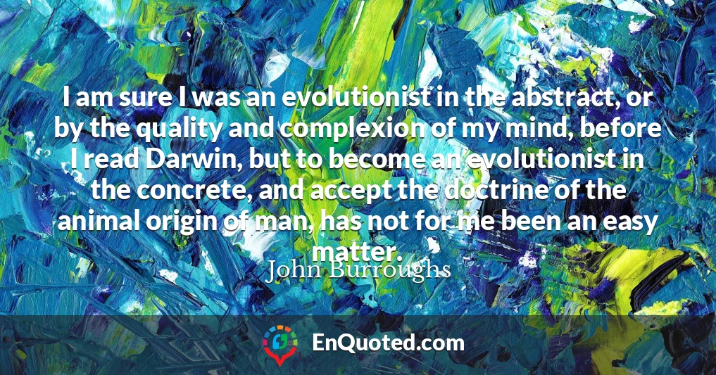 I am sure I was an evolutionist in the abstract, or by the quality and complexion of my mind, before I read Darwin, but to become an evolutionist in the concrete, and accept the doctrine of the animal origin of man, has not for me been an easy matter.