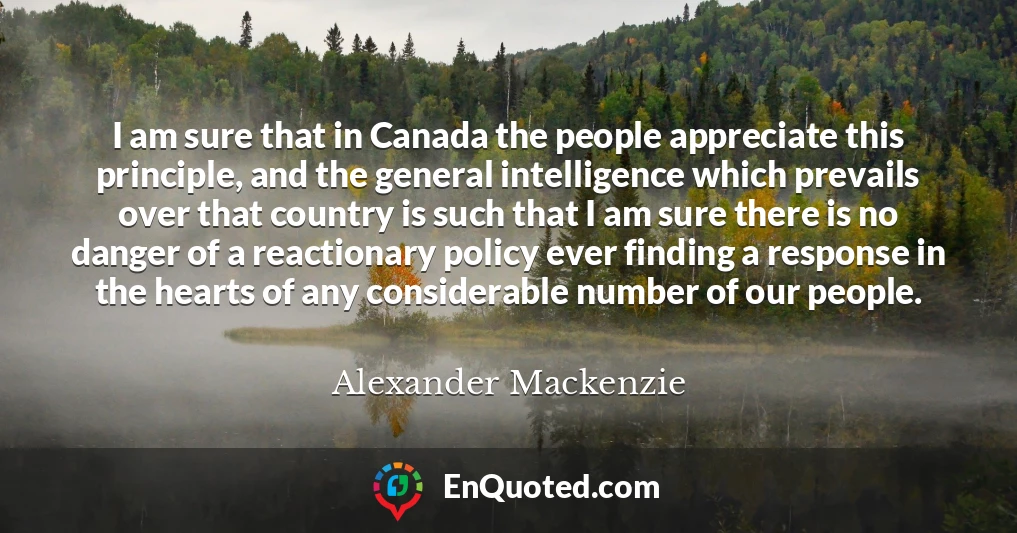 I am sure that in Canada the people appreciate this principle, and the general intelligence which prevails over that country is such that I am sure there is no danger of a reactionary policy ever finding a response in the hearts of any considerable number of our people.