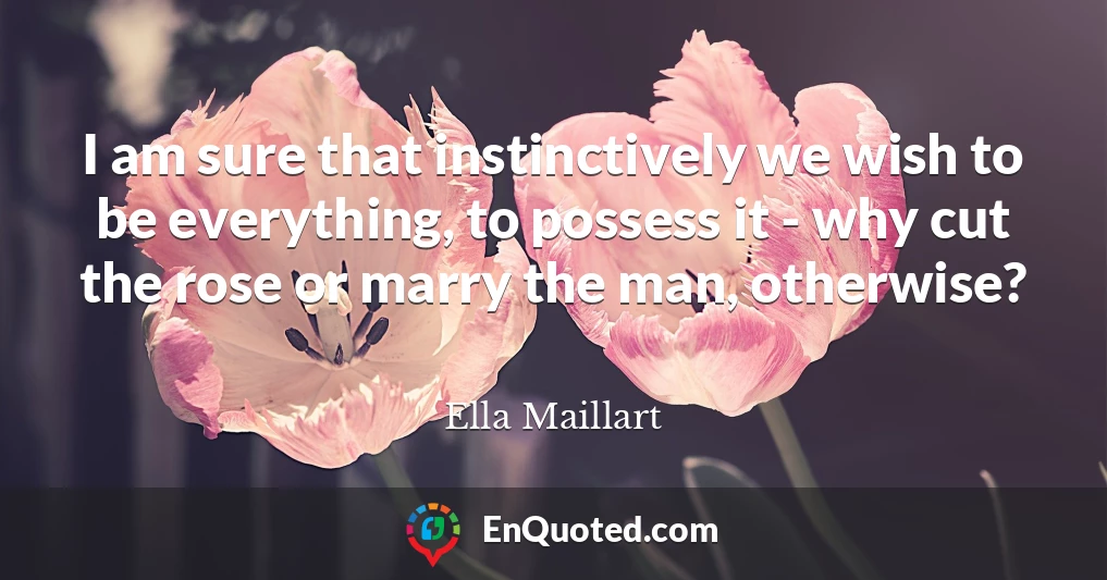 I am sure that instinctively we wish to be everything, to possess it - why cut the rose or marry the man, otherwise?