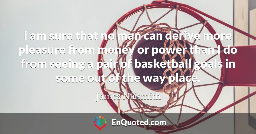 I am sure that no man can derive more pleasure from money or power than I do from seeing a pair of basketball goals in some out of the way place.