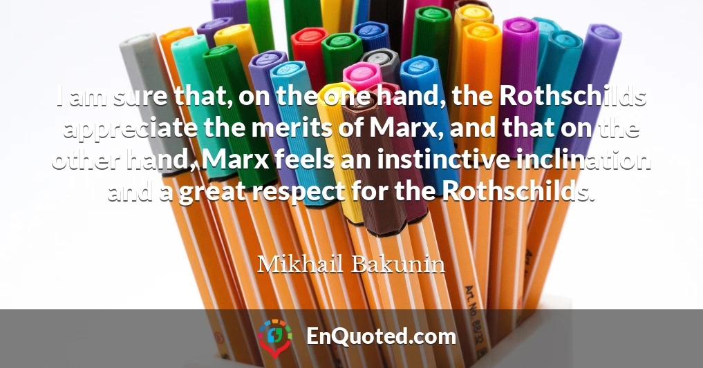 I am sure that, on the one hand, the Rothschilds appreciate the merits of Marx, and that on the other hand, Marx feels an instinctive inclination and a great respect for the Rothschilds.