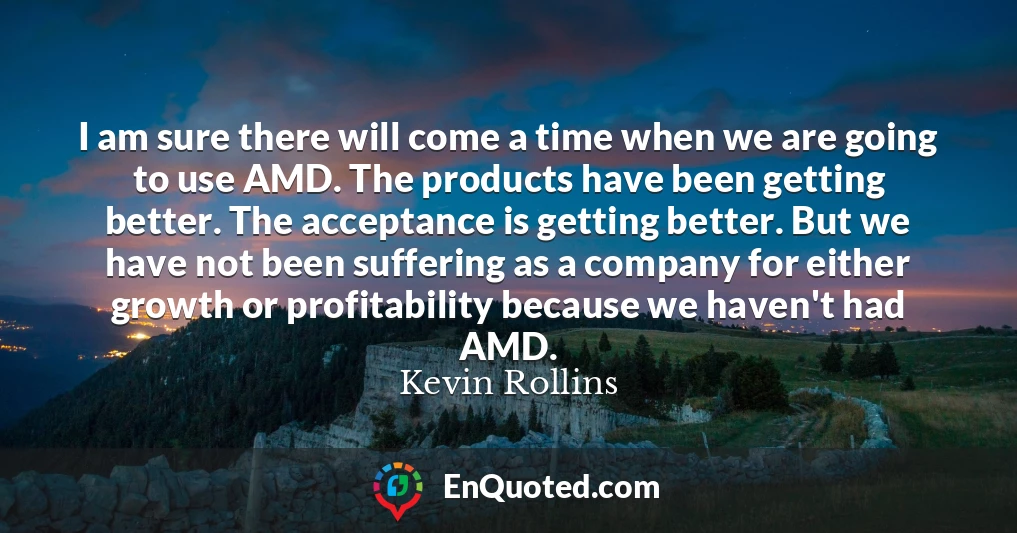 I am sure there will come a time when we are going to use AMD. The products have been getting better. The acceptance is getting better. But we have not been suffering as a company for either growth or profitability because we haven't had AMD.