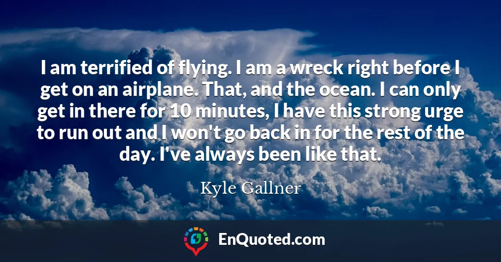 I am terrified of flying. I am a wreck right before I get on an airplane. That, and the ocean. I can only get in there for 10 minutes, I have this strong urge to run out and I won't go back in for the rest of the day. I've always been like that.