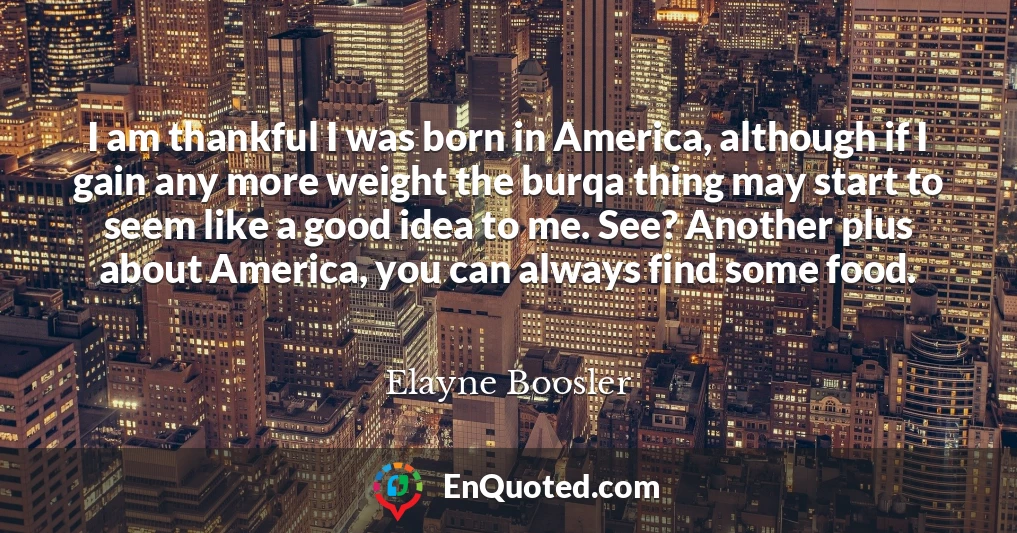 I am thankful I was born in America, although if I gain any more weight the burqa thing may start to seem like a good idea to me. See? Another plus about America, you can always find some food.