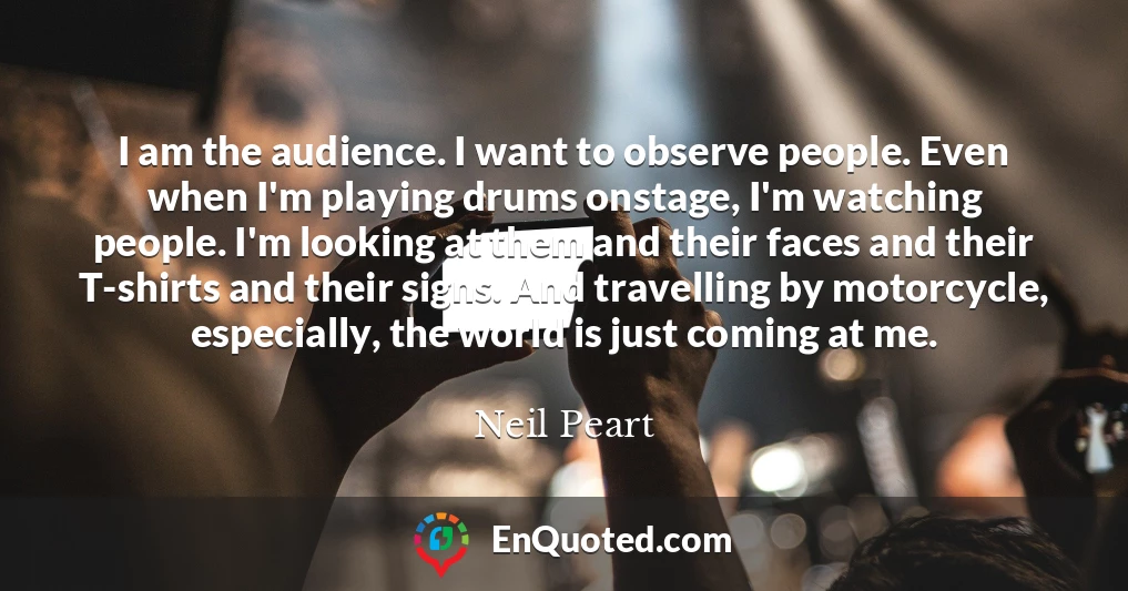 I am the audience. I want to observe people. Even when I'm playing drums onstage, I'm watching people. I'm looking at them and their faces and their T-shirts and their signs. And travelling by motorcycle, especially, the world is just coming at me.