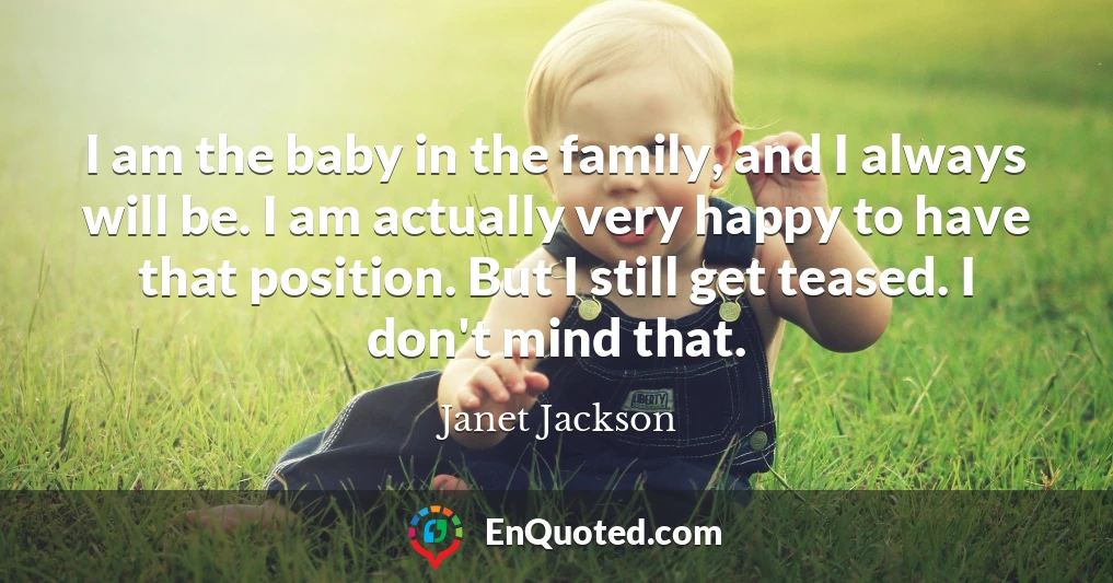 I am the baby in the family, and I always will be. I am actually very happy to have that position. But I still get teased. I don't mind that.