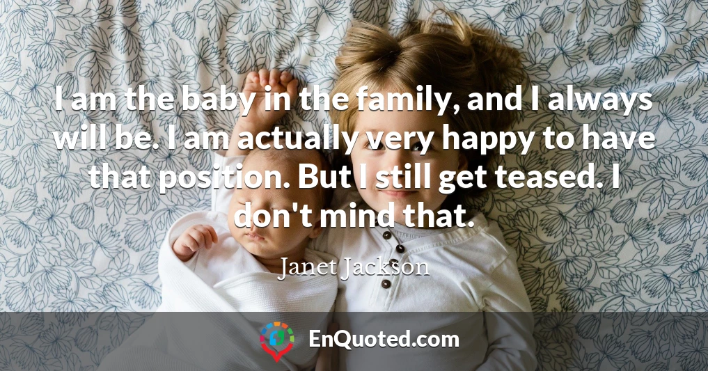 I am the baby in the family, and I always will be. I am actually very happy to have that position. But I still get teased. I don't mind that.