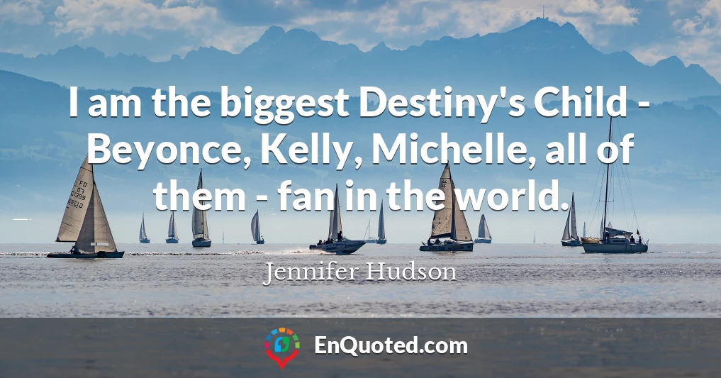 I am the biggest Destiny's Child - Beyonce, Kelly, Michelle, all of them - fan in the world.
