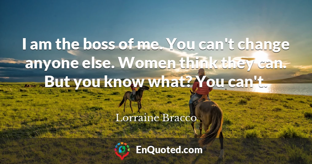 I am the boss of me. You can't change anyone else. Women think they can. But you know what? You can't.