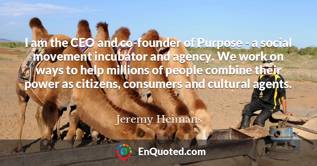 I am the CEO and co-founder of Purpose - a social movement incubator and agency. We work on ways to help millions of people combine their power as citizens, consumers and cultural agents.