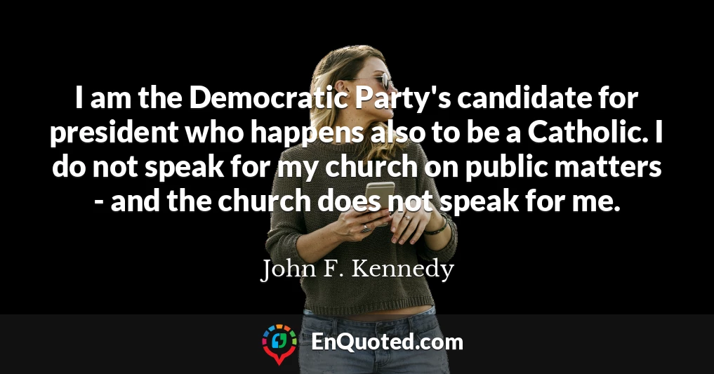 I am the Democratic Party's candidate for president who happens also to be a Catholic. I do not speak for my church on public matters - and the church does not speak for me.