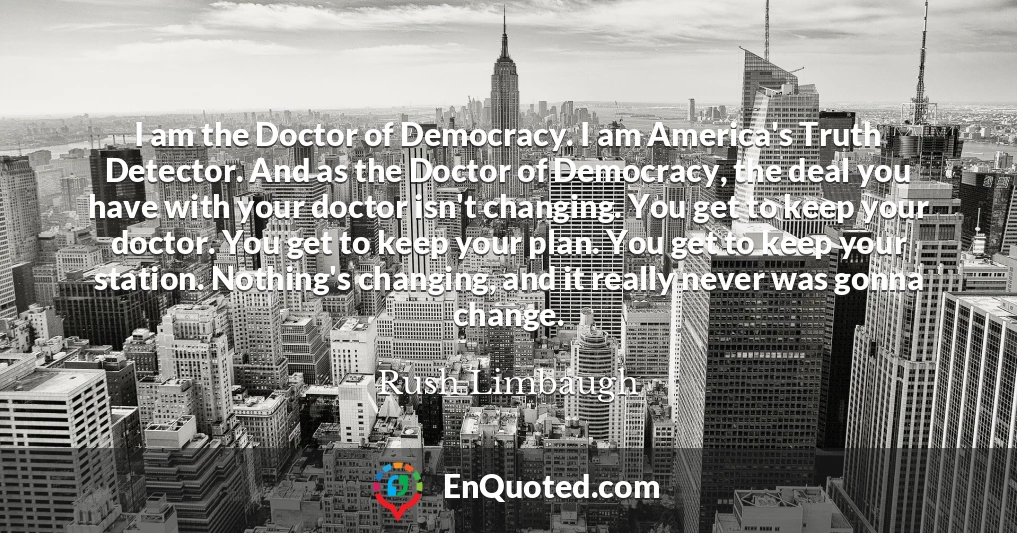 I am the Doctor of Democracy. I am America's Truth Detector. And as the Doctor of Democracy, the deal you have with your doctor isn't changing. You get to keep your doctor. You get to keep your plan. You get to keep your station. Nothing's changing, and it really never was gonna change.