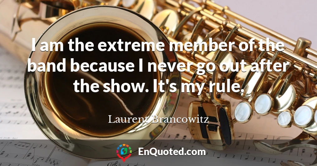 I am the extreme member of the band because I never go out after the show. It's my rule.