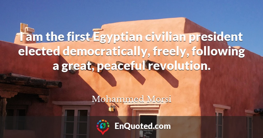 I am the first Egyptian civilian president elected democratically, freely, following a great, peaceful revolution.